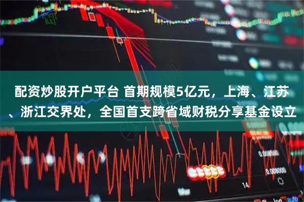 配资炒股开户平台 首期规模5亿元，上海、江苏、浙江交界处，全国首支跨省域财税分享基金设立