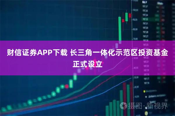 财信证券APP下载 长三角一体化示范区投资基金正式设立