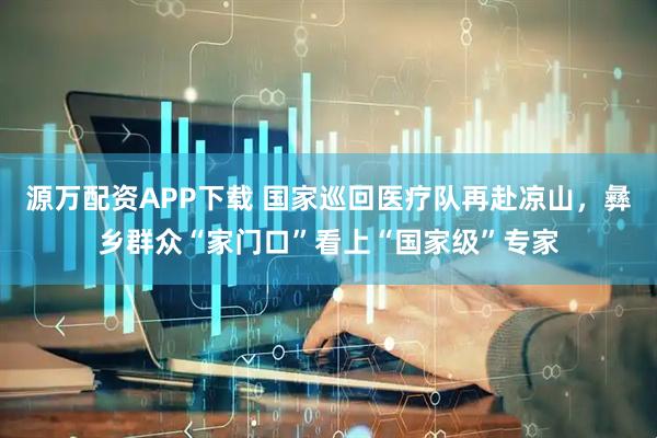 源万配资APP下载 国家巡回医疗队再赴凉山，彝乡群众“家门口”看上“国家级”专家