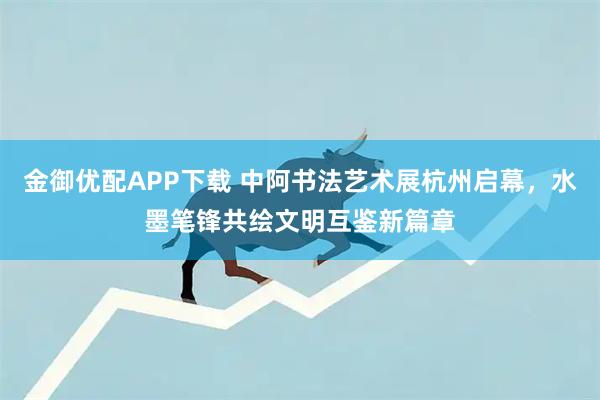 金御优配APP下载 中阿书法艺术展杭州启幕，水墨笔锋共绘文明互鉴新篇章