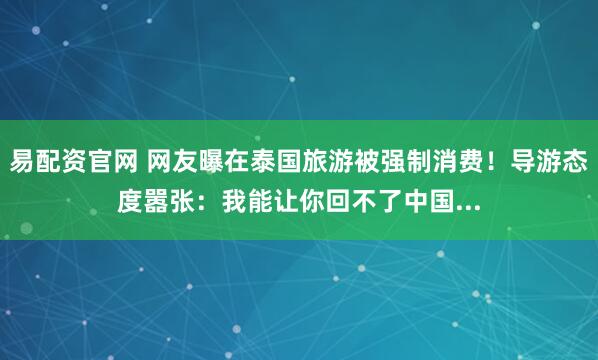 易配资官网 网友曝在泰国旅游被强制消费！导游态度嚣张：我能让你回不了中国...