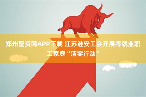 郑州配资网APP下载 江苏淮安工会开展零就业职工家庭“清零行动”