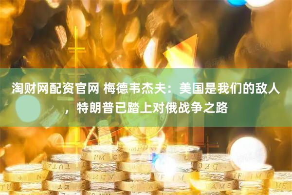 淘财网配资官网 梅德韦杰夫：美国是我们的敌人，特朗普已踏上对俄战争之路
