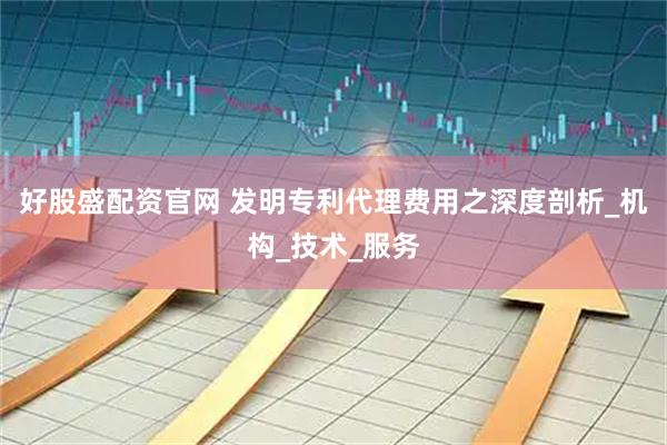 好股盛配资官网 发明专利代理费用之深度剖析_机构_技术_服务