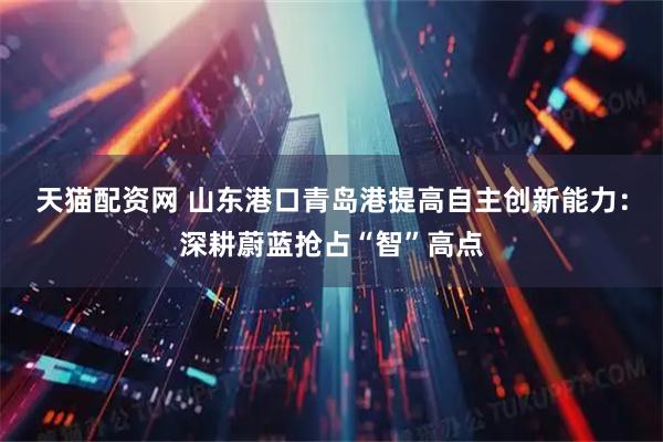 天猫配资网 山东港口青岛港提高自主创新能力：深耕蔚蓝抢占“智”高点