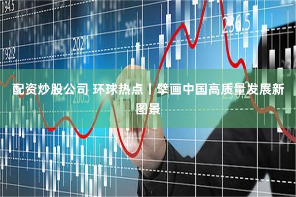 配资炒股公司 环球热点丨擘画中国高质量发展新图景