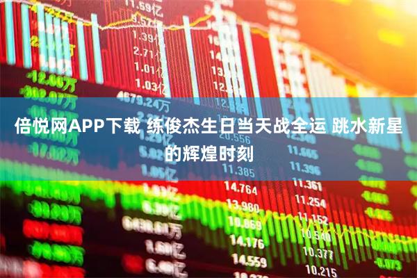 倍悦网APP下载 练俊杰生日当天战全运 跳水新星的辉煌时刻