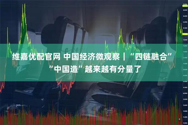 维嘉优配官网 中国经济微观察｜“四链融合” “中国造”越来越有分量了
