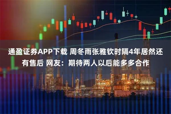通盈证券APP下载 周冬雨张雅钦时隔4年居然还有售后 网友：期待两人以后能多多合作