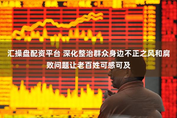 汇操盘配资平台 深化整治群众身边不正之风和腐败问题让老百姓可感可及