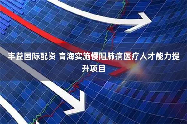 丰益国际配资 青海实施慢阻肺病医疗人才能力提升项目