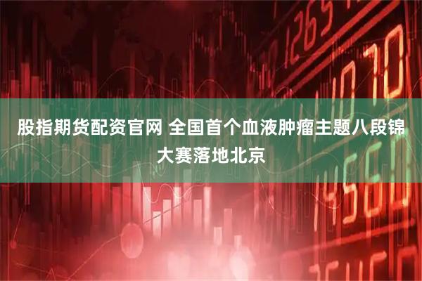 股指期货配资官网 全国首个血液肿瘤主题八段锦大赛落地北京
