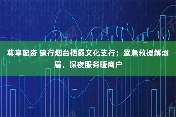 尊享配资 建行烟台栖霞文化支行：紧急救援解燃眉，深夜服务暖商户