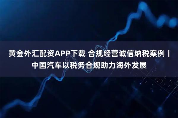 黄金外汇配资APP下载 合规经营诚信纳税案例丨中国汽车以税务合规助力海外发展