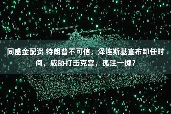 同盛金配资 特朗普不可信，泽连斯基宣布卸任时间，威胁打击克宫，孤注一掷？