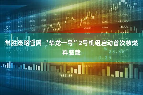 常胜策略官网 “华龙一号”2号机组启动首次核燃料装载