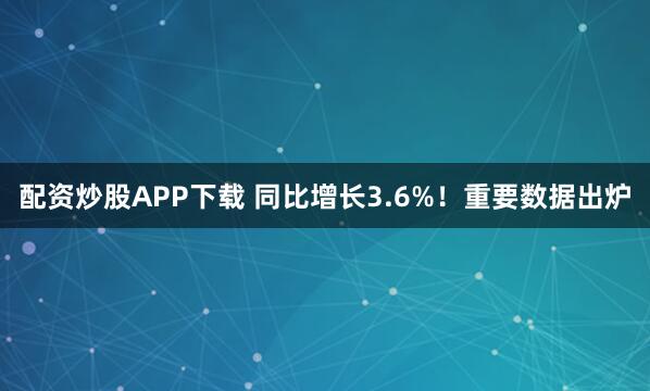 配资炒股APP下载 同比增长3.6%！重要数据出炉