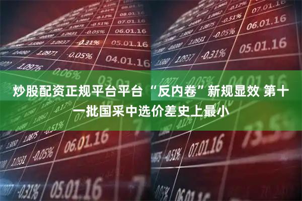 炒股配资正规平台平台 “反内卷”新规显效 第十一批国采中选价差史上最小