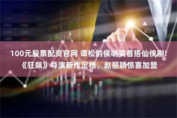 100元股票配资官网 谭松韵侯明昊首搭仙侠剧!《狂飙》导演新作定档，赵丽颖惊喜加盟