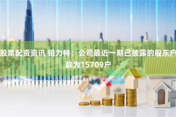 股票配资资讯 铂力特：公司最近一期已披露的股东户数为15709户