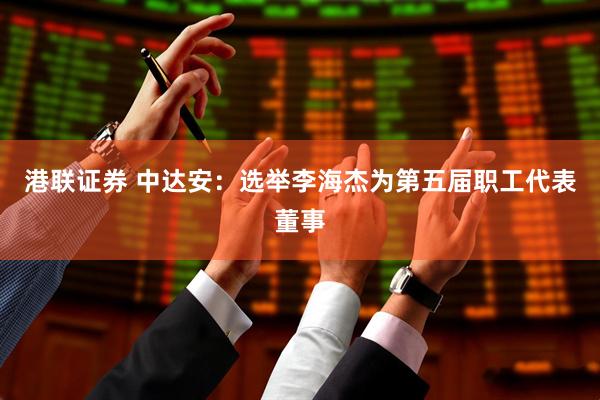 港联证券 中达安：选举李海杰为第五届职工代表董事