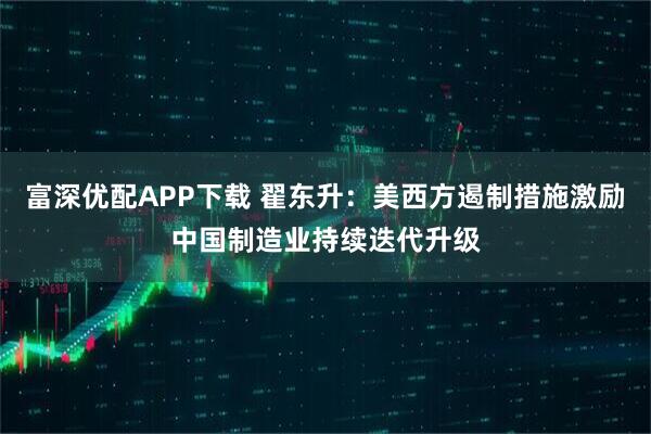 富深优配APP下载 翟东升：美西方遏制措施激励中国制造业持续迭代升级