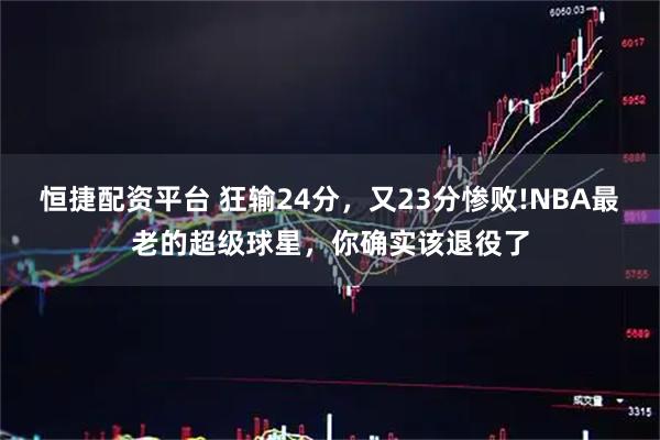 恒捷配资平台 狂输24分，又23分惨败!NBA最老的超级球星，你确实该退役了