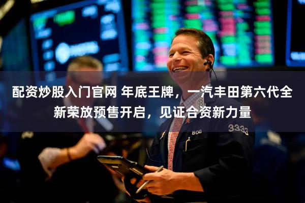 配资炒股入门官网 年底王牌，一汽丰田第六代全新荣放预售开启，见证合资新力量