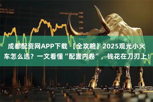 成都配资网APP下载 【全攻略】2025观光小火车怎么选？一文看懂“配置内卷”，钱花在刀刃上！