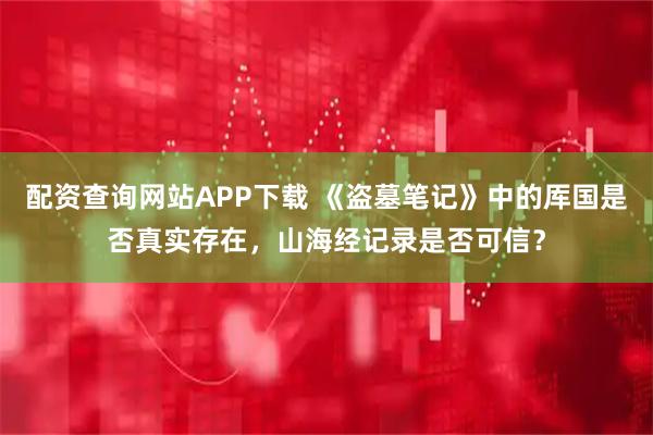 配资查询网站APP下载 《盗墓笔记》中的厍国是否真实存在，山海经记录是否可信？