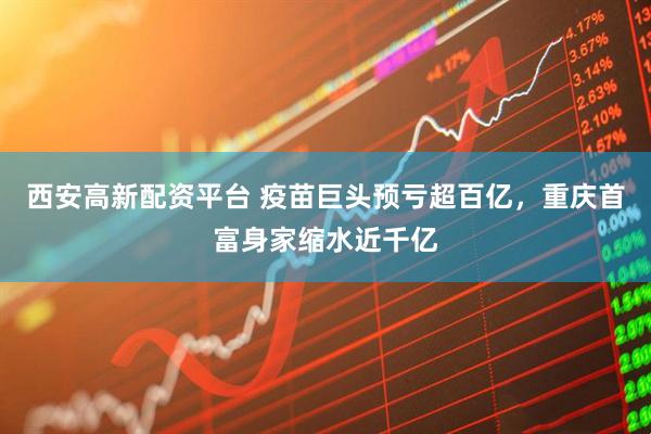 西安高新配资平台 疫苗巨头预亏超百亿，重庆首富身家缩水近千亿