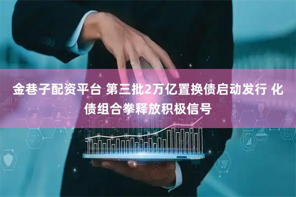 金巷子配资平台 第三批2万亿置换债启动发行 化债组合拳释放积极信号