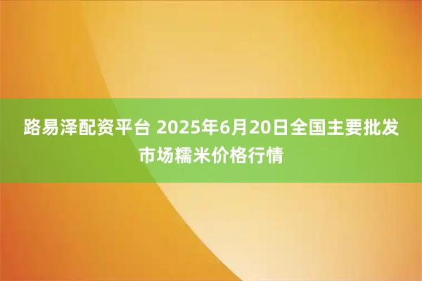路易泽配资平台 2025年6月20日全国主要批发市场糯米价格行情