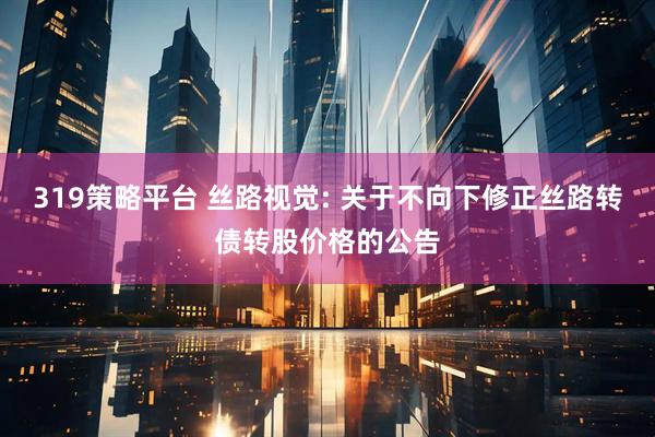 319策略平台 丝路视觉: 关于不向下修正丝路转债转股价格的公告